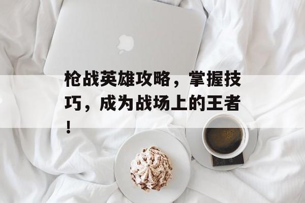 枪战英雄攻略，掌握技巧，成为战场上的王者！