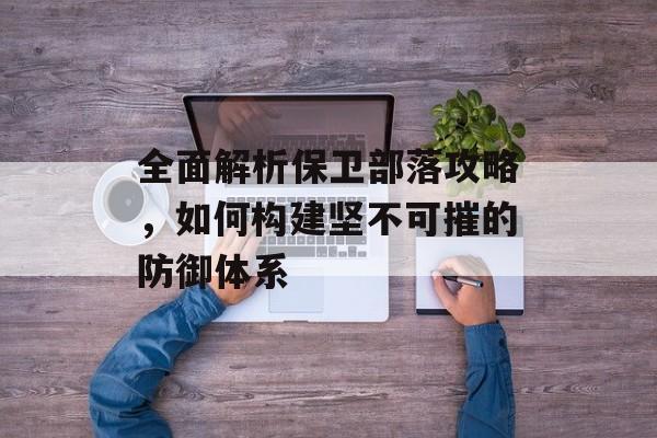 全面解析保卫部落攻略,如何构建坚不可摧的防御体系 全面解析保卫部落攻略,如何构建坚不可摧的防御体系