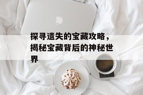 探寻遗失的宝藏攻略，揭秘宝藏背后的神秘世界