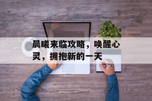 晨曦来临攻略，唤醒心灵，拥抱新的一天