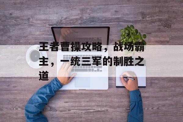 王者曹操攻略,战场霸主,一统三军的制胜之道 王者曹操攻略,战场霸主,一统三军的制胜之道