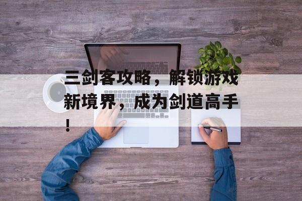 三剑客攻略，解锁游戏新境界，成为剑道高手！