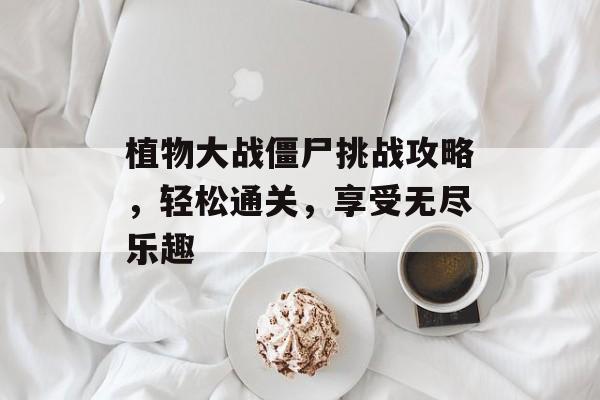 植物大战僵尸挑战攻略,轻松通关,享受无尽乐趣 植物大战僵尸挑战攻略,轻松通关,享受无尽乐趣