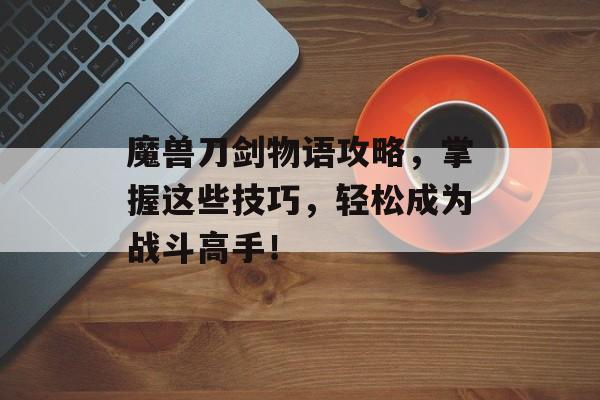 魔兽刀剑物语攻略，掌握这些技巧，轻松成为战斗高手！