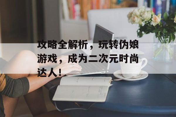 攻略全解析，玩转伪娘游戏，成为二次元时尚达人！