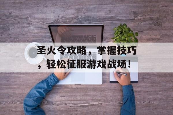 圣火令攻略,掌握技巧,轻松征服游戏战场! 圣火令攻略,掌握技巧,轻松征服游戏战场!