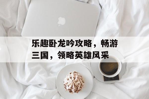 乐趣卧龙吟攻略,畅游三国,领略英雄风采 乐趣卧龙吟攻略,畅游三国,领略英雄风采