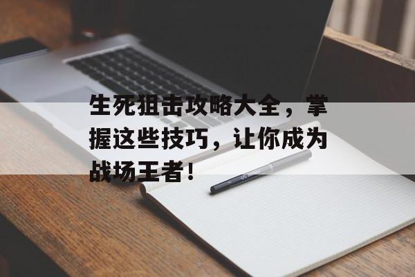 生死狙击攻略大全，掌握这些技巧，让你成为战场王者！