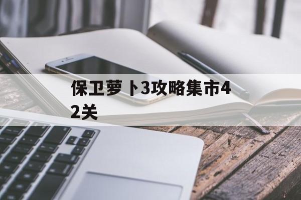 保卫萝卜3攻略集市42关 保卫萝卜3攻略集市42关