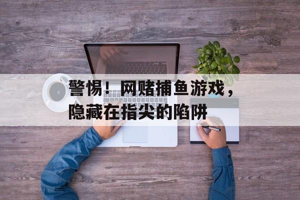 警惕！网赌捕鱼游戏，隐藏在指尖的陷阱