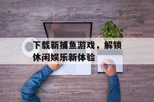 下载新捕鱼游戏，解锁休闲娱乐新体验