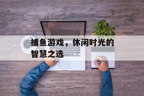 捕鱼游戏，休闲时光的智慧之选