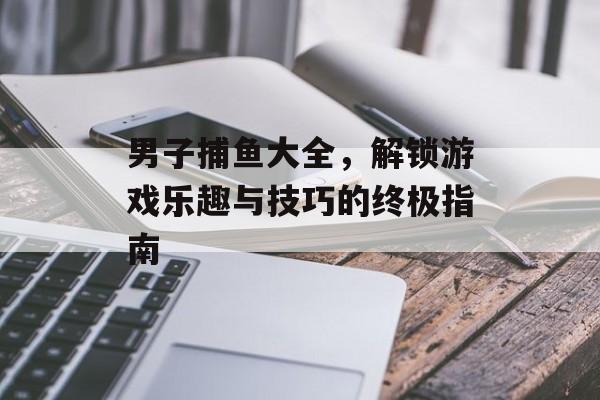 男子捕鱼大全，解锁游戏乐趣与技巧的终极指南