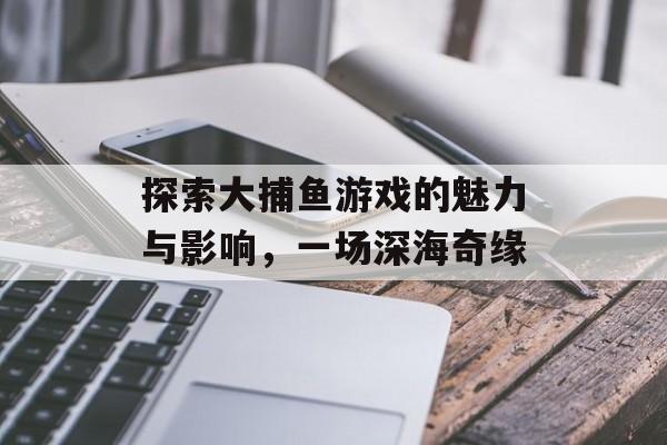 探索大捕鱼游戏的魅力与影响，一场深海奇缘