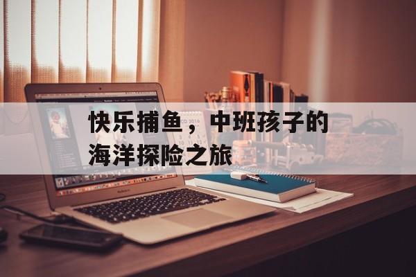 快乐捕鱼，中班孩子的海洋探险之旅