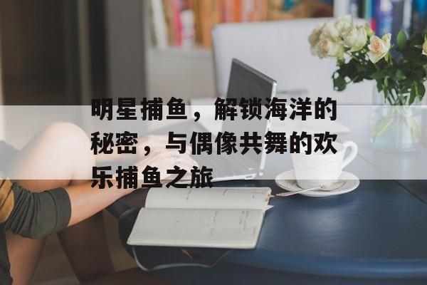 明星捕鱼，解锁海洋的秘密，与偶像共舞的欢乐捕鱼之旅