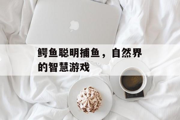 鳄鱼聪明捕鱼，自然界的智慧游戏