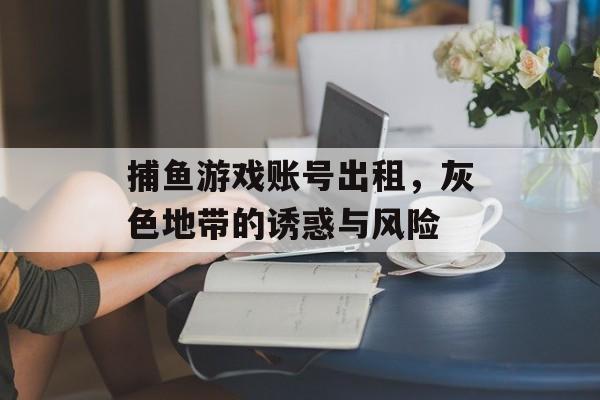 捕鱼游戏账号出租，灰色地带的诱惑与风险