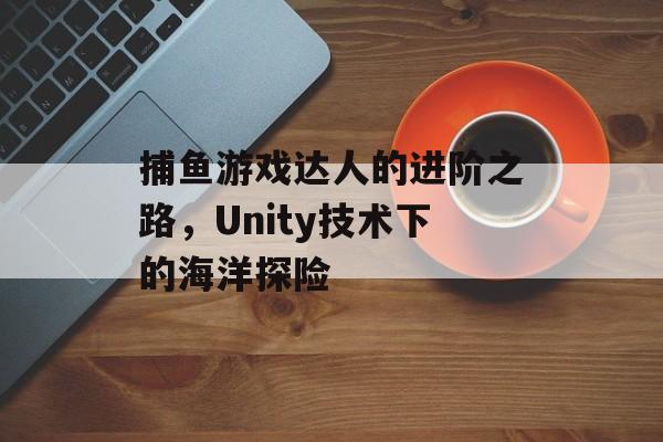 捕鱼游戏达人的进阶之路,Unity技术下的海洋探险 捕鱼游戏达人的进阶之路,Unity技术下的海洋探险