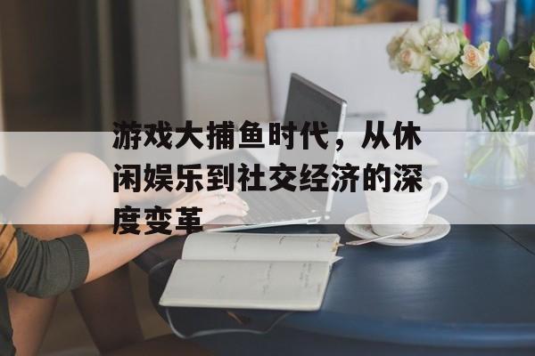 游戏大捕鱼时代，从休闲娱乐到社交经济的深度变革