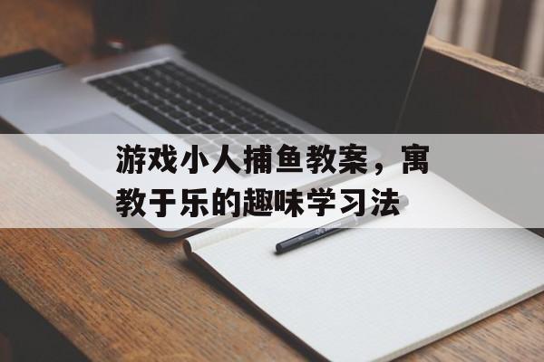 游戏小人捕鱼教案，寓教于乐的趣味学习法