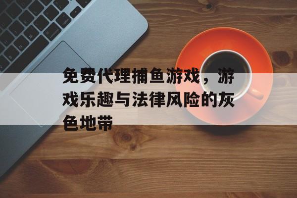 免费代理捕鱼游戏，游戏乐趣与法律风险的灰色地带