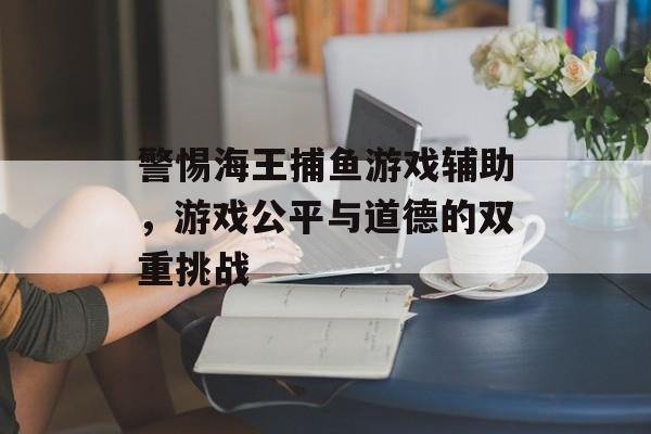 警惕海王捕鱼游戏辅助，游戏公平与道德的双重挑战