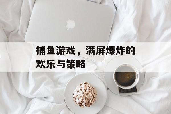 捕鱼游戏，满屏爆炸的欢乐与策略