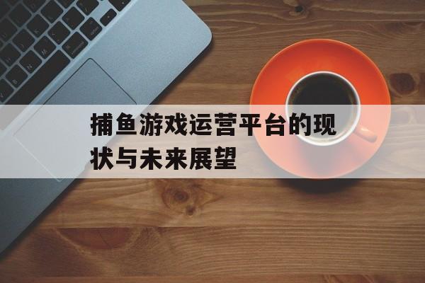 捕鱼游戏运营平台的现状与未来展望