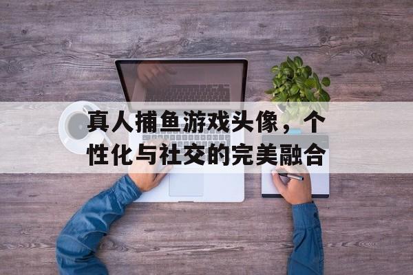 真人捕鱼游戏头像，个性化与社交的完美融合