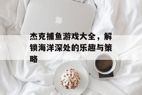杰克捕鱼游戏大全，解锁海洋深处的乐趣与策略