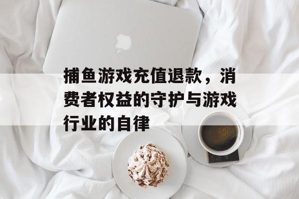 捕鱼游戏充值退款，消费者权益的守护与游戏行业的自律