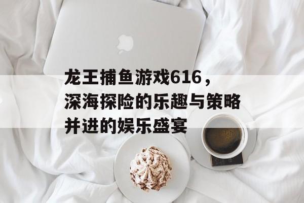 龙王捕鱼游戏616，深海探险的乐趣与策略并进的娱乐盛宴